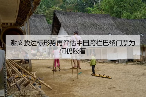 谢文骏达标形势再评估中国跨栏巴黎门票为何仍胶着