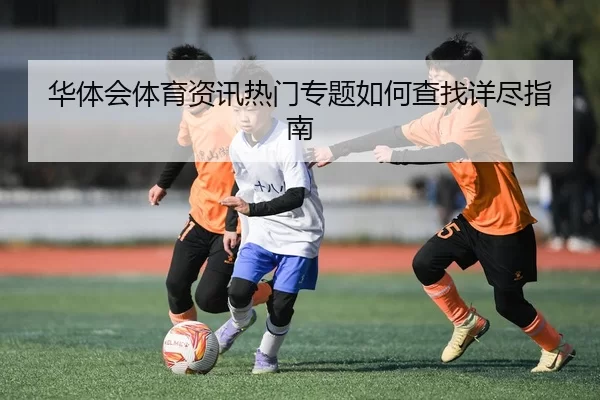 华体会体育资讯热门专题如何查找详尽指南