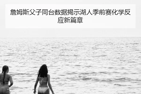 詹姆斯父子同台数据揭示湖人季前赛化学反应新篇章