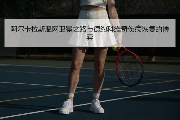阿尔卡拉斯温网卫冕之路与德约科维奇伤病恢复的博弈
