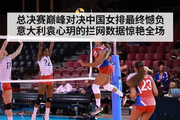 总决赛巅峰对决中国女排最终憾负意大利袁心玥的拦网数据惊艳全场