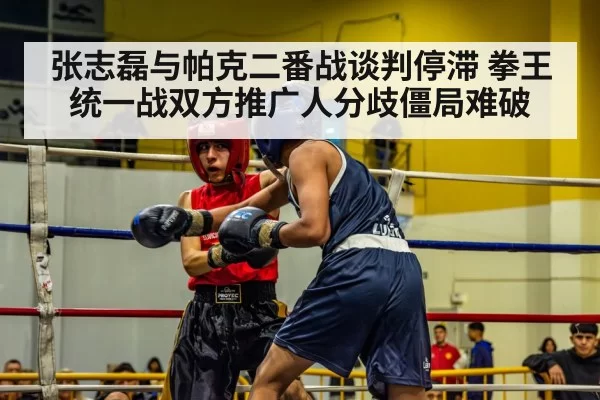 张志磊与帕克二番战谈判停滞 拳王统一战双方推广人分歧僵局难破