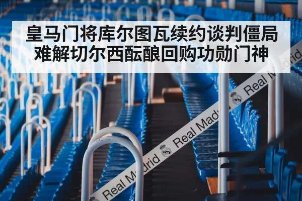 皇马门将库尔图瓦续约谈判僵局难解切尔西酝酿回购功勋门神